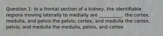 Question 1: In a frontal section of a kidney, the identifiable regions moving laterally to medially are __________. the cortex, medulla, and pelvis the pelvis, cortex, and medulla the cortex, pelvis, and medulla the medulla, pelvis, and cortex