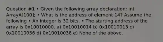 Question #1 • Given the following array declaration: int ArrayA[100]; • What is the address of element 14? Assume the following • An integer is 32 bits. • The starting address of the array is 0x10010000. a) 0x10010014 b) 0x10010013 c) 0x10010056 d) 0x10010038 e) None of the above.