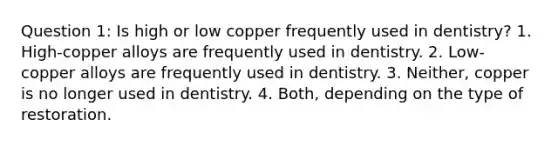 Question 1: Is high or low copper frequently used in dentistry? 1. High-copper alloys are frequently used in dentistry. 2. Low-copper alloys are frequently used in dentistry. 3. Neither, copper is no longer used in dentistry. 4. Both, depending on the type of restoration.