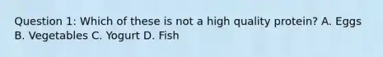 Question 1: Which of these is not a high quality protein? A. Eggs B. Vegetables C. Yogurt D. Fish