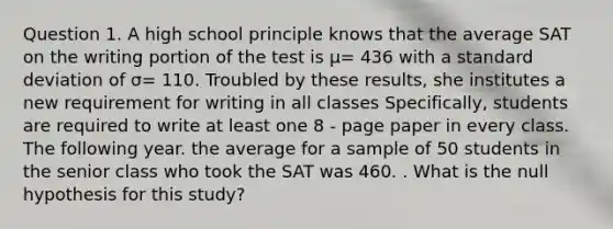 Question 1. A high school principle knows that the average SAT on the writing portion of the test is μ= 436 with a <a href='https://www.questionai.com/knowledge/kqGUr1Cldy-standard-deviation' class='anchor-knowledge'>standard deviation</a> of σ= 110. Troubled by these results, she institutes a new requirement for writing in all classes Specifically, students are required to write at least one 8 - page paper in every class. The following year. the average for a sample of 50 students in the senior class who took the SAT was 460. . What is the null hypothesis for this study?