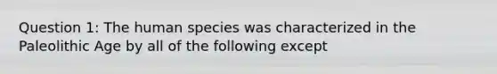 Question 1: The human species was characterized in the Paleolithic Age by all of the following except