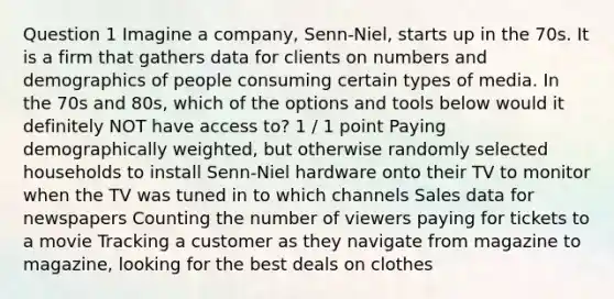 Question 1 Imagine a company, Senn-Niel, starts up in the 70s. It is a firm that gathers data for clients on numbers and demographics of people consuming certain types of media. In the 70s and 80s, which of the options and tools below would it definitely NOT have access to? 1 / 1 point Paying demographically weighted, but otherwise randomly selected households to install Senn-Niel hardware onto their TV to monitor when the TV was tuned in to which channels Sales data for newspapers Counting the number of viewers paying for tickets to a movie Tracking a customer as they navigate from magazine to magazine, looking for the best deals on clothes