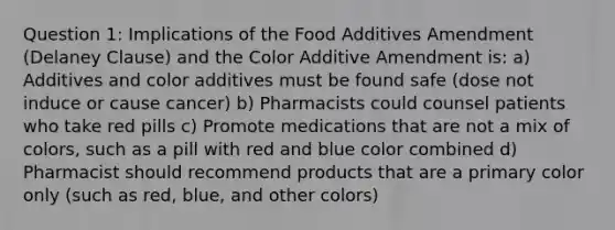 Question 1: Implications of the Food Additives Amendment (Delaney Clause) and the Color Additive Amendment is: a) Additives and color additives must be found safe (dose not induce or cause cancer) b) Pharmacists could counsel patients who take red pills c) Promote medications that are not a mix of colors, such as a pill with red and blue color combined d) Pharmacist should recommend products that are a primary color only (such as red, blue, and other colors)