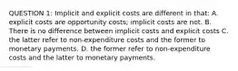 QUESTION 1: Implicit and explicit costs are different in that: A. explicit costs are opportunity costs; implicit costs are not. B. There is no difference between implicit costs and explicit costs C. the latter refer to non-expenditure costs and the former to monetary payments. D. the former refer to non-expenditure costs and the latter to monetary payments.