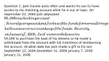 Question 1. Jack travels quite often and wants his son to have access to his checking account while he is out of town. On September 22, 2004 Jack deposited 80,000 in a checking account. Several years passed and Jack used the funds for normal living expenses, but his son never accessed any of the funds. Recently, on January 7, 2008, Jack's son needed an extra55,000 to purchase the boat of his dreams so he made a withdrawal from the account with full intentions of reimbursing the account. At what date has Jack made a gift to his son. September 22, 2004 December 31, 2004 January 7, 2008 January 31, 2008