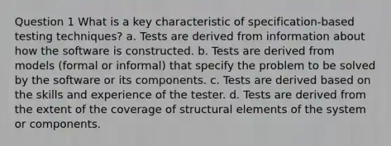 Question 1 What is a key characteristic of specification-based testing techniques? a. Tests are derived from information about how the software is constructed. b. Tests are derived from models (formal or informal) that specify the problem to be solved by the software or its components. c. Tests are derived based on the skills and experience of the tester. d. Tests are derived from the extent of the coverage of structural elements of the system or components.