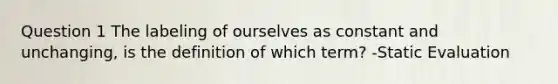 Question 1 The labeling of ourselves as constant and unchanging, is the definition of which term? -Static Evaluation