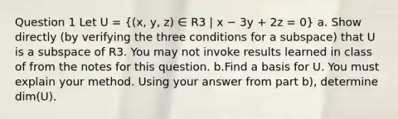 Question 1 Let U = ((x, y, z) ∈ R3 | x − 3y + 2z = 0) a. Show directly (by verifying the three conditions for a subspace) that U is a subspace of R3. You may not invoke results learned in class of from the notes for this question. b.Find a basis for U. You must explain your method. Using your answer from part b), determine dim(U).