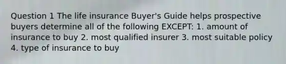 Question 1 The life insurance Buyer's Guide helps prospective buyers determine all of the following EXCEPT: 1. amount of insurance to buy 2. most qualified insurer 3. most suitable policy 4. type of insurance to buy