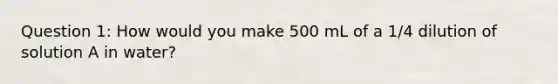 Question 1: How would you make 500 mL of a 1/4 dilution of solution A in water?