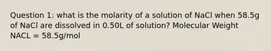 Question 1: what is the molarity of a solution of NaCl when 58.5g of NaCl are dissolved in 0.50L of solution? Molecular Weight NACL = 58.5g/mol