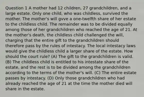 Question 1 A mother had 12 children, 27 grandchildren, and a large estate. Only one child, who was childless, survived the mother. The mother's will gvve a one-twelfth share of her estate to the childless child. The remainder was to be divided equally among those of her grandchildren who reached the age of 21. At the mother's death, the childless child challenged the will, charging that the entire gift to the grandchildren should therefore pass by the rules of intestacy. The local intestacy laws would give the childless child a larger share of the estate. How should the court rule? (A) The gift to the grandchildren is valid. (B) The childless child is entitled to his intestate share of the estate, and the rest is to be divided among the grandchildren according to the terms of the mother's will. (C) The entire estate passes by intestacy. (D) Only those grandchildren who had already reached the age of 21 at the time the mother died will share in the estate.