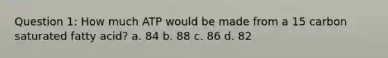 Question 1: How much ATP would be made from a 15 carbon saturated fatty acid? a. 84 b. 88 c. 86 d. 82