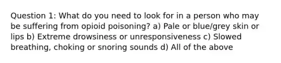 Question 1: What do you need to look for in a person who may be suffering from opioid poisoning? a) Pale or blue/grey skin or lips b) Extreme drowsiness or unresponsiveness c) Slowed breathing, choking or snoring sounds d) All of the above