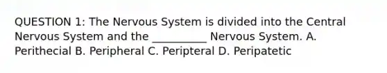 QUESTION 1: The <a href='https://www.questionai.com/knowledge/kThdVqrsqy-nervous-system' class='anchor-knowledge'>nervous system</a> is divided into the Central Nervous System and the __________ Nervous System. A. Perithecial B. Peripheral C. Peripteral D. Peripatetic