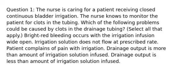 Question 1: The nurse is caring for a patient receiving closed continuous bladder irrigation. The nurse knows to monitor the patient for clots in the tubing. Which of the following problems could be caused by clots in the drainage tubing? (Select all that apply.) Bright-red bleeding occurs with the irrigation infusion wide open. Irrigation solution does not flow at prescribed rate. Patient complains of pain with irrigation. Drainage output is <a href='https://www.questionai.com/knowledge/keWHlEPx42-more-than' class='anchor-knowledge'>more than</a> amount of irrigation solution infused. Drainage output is <a href='https://www.questionai.com/knowledge/k7BtlYpAMX-less-than' class='anchor-knowledge'>less than</a> amount of irrigation solution infused.