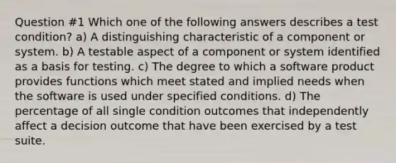 Question #1 Which one of the following answers describes a test condition? a) A distinguishing characteristic of a component or system. b) A testable aspect of a component or system identified as a basis for testing. c) The degree to which a software product provides functions which meet stated and implied needs when the software is used under specified conditions. d) The percentage of all single condition outcomes that independently affect a decision outcome that have been exercised by a test suite.