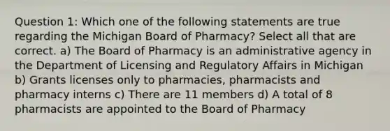 Question 1: Which one of the following statements are true regarding the Michigan Board of Pharmacy? Select all that are correct. a) The Board of Pharmacy is an administrative agency in the Department of Licensing and Regulatory Affairs in Michigan b) Grants licenses only to pharmacies, pharmacists and pharmacy interns c) There are 11 members d) A total of 8 pharmacists are appointed to the Board of Pharmacy