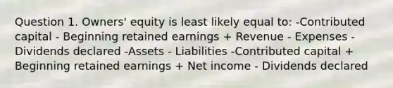 Question 1. Owners' equity is least likely equal to: -Contributed capital - Beginning retained earnings + Revenue - Expenses - Dividends declared -Assets - Liabilities -Contributed capital + Beginning retained earnings + Net income - Dividends declared