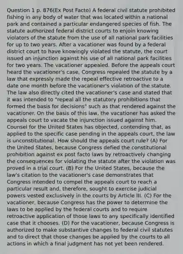 Question 1 p. 876(Ex Post Facto) A federal civil statute prohibited fishing in any body of water that was located within a national park and contained a particular endangered species of fish. The statute authorized federal district courts to enjoin knowing violators of the statute from the use of all national park facilities for up to two years. After a vacationer was found by a federal district court to have knowingly violated the statute, the court issued an injunction against his use of all national park facilities for two years. The vacationer appealed. Before the appeals court heard the vacationer's case, Congress repealed the statute by a law that expressly made the repeal effective retroactive to a date one month before the vacationer's violation of the statute. The law also directly cited the vacationer's case and stated that it was intended to "repeal all the statutory prohibitions that formed the basis for decisions" such as that rendered against the vacationer. On the basis of this law, the vacationer has asked the appeals court to vacate the injunction issued against him. Counsel for the United States has objected, contending that, as applied to the specific case pending in the appeals court, the law is unconstitutional. How should the appeals court rule? (A) For the United States, because Congress defied the constitutional prohibition against ex post facto laws by retroactively changing the consequences for violating the statute after the violation was proved in a trial court. (B) For the United States, because the law's citation to the vacationer's case demonstrates that Congress intended to compel the appeals court to reach a particular result and, therefore, sought to exercise judicial powers vested exclusively in the courts by Article III. (C) For the vacationer, because Congress has the power to determine the laws to be applied by the federal courts and to require retroactive application of those laws to any specifically identified case that it chooses. (D) For the vacationer, because Congress is authorized to make substantive changes to federal civil statutes and to direct that those changes be applied by the courts to all actions in which a final judgment has not yet been rendered.