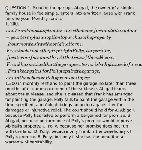 QUESTION 1. Painting the garage. Abigail, the owner of a single-family house in fee simple, enters into a written lease with Frank for one year. Monthly rent is 1,200, and Frank has an option to renew the lease for an additional one-year term plus an option to purchase the property. Four months into the original term, Frank subleases the property to Polly, the painter, for a term of six months. At the time of the sublease, Frank has noticed that the garage exterior is badly in need of a new paint job. Frank bargains for Polly to paint the garage, and in the sublease Polly promises to pay1,200 in monthly rent and to paint the garage no later than three months after commencement of the sublease. Abigail learns about the sublease, and she is pleased that Frank has arranged for painting the garage. Polly fails to paint the garage within the time specified, and Abigail brings an action against her for damages or injunctive relief. The court should hold for A. Abigail, because Polly has failed to perform a bargained-for promise. B. Abigail, because performance of Polly's promise would improve Abigail's property. C. Polly, because her promise does not run with the land. D. Polly, because only Frank is the beneficiary of Polly's promise. E. Polly, but only if she has the benefit of a warranty of habitability.