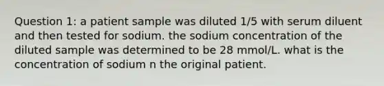 Question 1: a patient sample was diluted 1/5 with serum diluent and then tested for sodium. the sodium concentration of the diluted sample was determined to be 28 mmol/L. what is the concentration of sodium n the original patient.