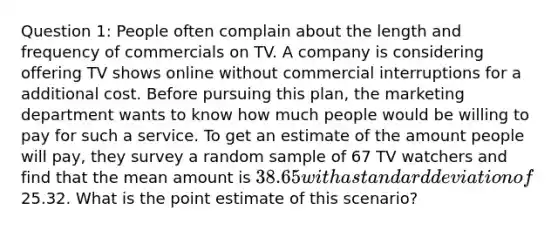 Question 1: People often complain about the length and frequency of commercials on TV. A company is considering offering TV shows online without commercial interruptions for a additional cost. Before pursuing this plan, the marketing department wants to know how much people would be willing to pay for such a service. To get an estimate of the amount people will pay, they survey a random sample of 67 TV watchers and find that the mean amount is 38.65 with a standard deviation of25.32. What is the point estimate of this scenario?