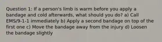 Question 1: If a person's limb is warm before you apply a bandage and cold afterwards, what should you do? a) Call EMS/9-1-1 immediately b) Apply a second bandage on top of the first one c) Move the bandage away from the injury d) Loosen the bandage slightly