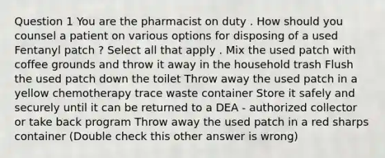 Question 1 You are the pharmacist on duty . How should you counsel a patient on various options for disposing of a used Fentanyl patch ? Select all that apply . Mix the used patch with coffee grounds and throw it away in the household trash Flush the used patch down the toilet Throw away the used patch in a yellow chemotherapy trace waste container Store it safely and securely until it can be returned to a DEA - authorized collector or take back program Throw away the used patch in a red sharps container (Double check this other answer is wrong)