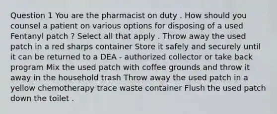 Question 1 You are the pharmacist on duty . How should you counsel a patient on various options for disposing of a used Fentanyl patch ? Select all that apply . Throw away the used patch in a red sharps container Store it safely and securely until it can be returned to a DEA - authorized collector or take back program Mix the used patch with coffee grounds and throw it away in the household trash Throw away the used patch in a yellow chemotherapy trace waste container Flush the used patch down the toilet .