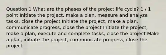 Question 1 What are the phases of the project life cycle? 1 / 1 point Initiate the project, make a plan, measure and analyze tasks, close the project Initiate the project, make a plan, communicate progress, close the project Initiate the project, make a plan, execute and complete tasks, close the project Make a plan, initiate the project, communicate progress, close the project