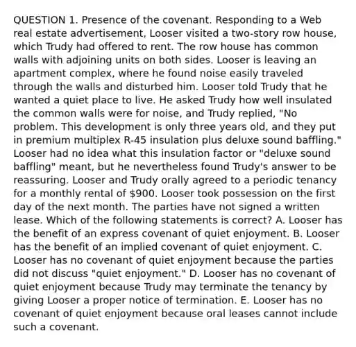 QUESTION 1. Presence of the covenant. Responding to a Web real estate advertisement, Looser visited a two-story row house, which Trudy had offered to rent. The row house has common walls with adjoining units on both sides. Looser is leaving an apartment complex, where he found noise easily traveled through the walls and disturbed him. Looser told Trudy that he wanted a quiet place to live. He asked Trudy how well insulated the common walls were for noise, and Trudy replied, "No problem. This development is only three years old, and they put in premium multiplex R-45 insulation plus deluxe sound baffling." Looser had no idea what this insulation factor or "deluxe sound baffling" meant, but he nevertheless found Trudy's answer to be reassuring. Looser and Trudy orally agreed to a periodic tenancy for a monthly rental of 900. Looser took possession on the first day of the next month. The parties have not signed a written lease. Which of the following statements is correct? A. Looser has the benefit of an express covenant of quiet enjoyment. B. Looser has the benefit of an implied covenant of quiet enjoyment. C. Looser has no covenant of quiet enjoyment because the parties did not discuss "quiet enjoyment." D. Looser has no covenant of quiet enjoyment because Trudy may terminate the tenancy by giving Looser a proper notice of termination. E. Looser has no covenant of quiet enjoyment because oral leases cannot include such a covenant.