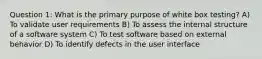 Question 1: What is the primary purpose of white box testing? A) To validate user requirements B) To assess the internal structure of a software system C) To test software based on external behavior D) To identify defects in the user interface