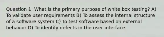 Question 1: What is the primary purpose of white box testing? A) To validate user requirements B) To assess the internal structure of a software system C) To test software based on external behavior D) To identify defects in the user interface