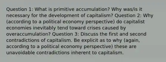 Question 1: What is primitive accumulation? Why was/is it necessary for the development of capitalism? Question 2: Why (according to a political economy perspective) do capitalist economies inevitably tend toward crises caused by overaccumulation? Question 3: Discuss the first and second contradictions of capitalism. Be explicit as to why (again, according to a political economy perspective) these are unavoidable contradictions inherent to capitalism.