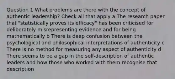 Question 1 What problems are there with the concept of authentic leadership? Check all that apply a The research paper that "statistically proves its efficacy" has been criticised for deliberately misrepresenting evidence and for being mathematically b There is deep confusion between the psychological and philosophical interpretations of authenticity c There is no method for measuring any aspect of authenticity d There seems to be a gap in the self-description of authentic leaders and how those who worked with them recognise that description