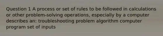 Question 1 A process or set of rules to be followed in calculations or other problem-solving operations, especially by a computer describes an: troubleshooting problem algorithm computer program set of inputs