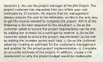 Question 1: You are the project manager of the JKN Project. The project customer has requested that you inflate your cost estimates by 25 percent. He reports that his management always reduces the cost of the estimates, so this is the only way to get the monies needed to complete the project. Which of the following is the best response to this situation? a, Do as the customer asked to ensure the project requirements can be met by adding the increase as a contingency reserve. b, Do as the customer asked to ensure the project requirements can be met by adding the increase across each task. c, Do as the customer asked by creating an estimate for the customer's management and another for the actual project implementation. d, Complete an accurate estimate of the project. In addition, create a risk assessment on why the project budget would be inadequate.