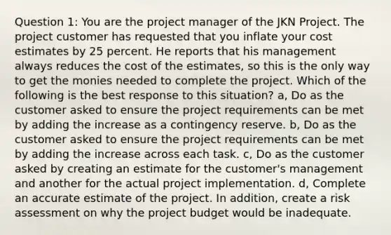 Question 1: You are the project manager of the JKN Project. The project customer has requested that you inflate your cost estimates by 25 percent. He reports that his management always reduces the cost of the estimates, so this is the only way to get the monies needed to complete the project. Which of the following is the best response to this situation? a, Do as the customer asked to ensure the project requirements can be met by adding the increase as a contingency reserve. b, Do as the customer asked to ensure the project requirements can be met by adding the increase across each task. c, Do as the customer asked by creating an estimate for the customer's management and another for the actual project implementation. d, Complete an accurate estimate of the project. In addition, create a risk assessment on why the project budget would be inadequate.