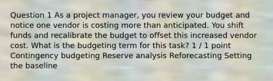 Question 1 As a project manager, you review your budget and notice one vendor is costing more than anticipated. You shift funds and recalibrate the budget to offset this increased vendor cost. What is the budgeting term for this task? 1 / 1 point Contingency budgeting Reserve analysis Reforecasting Setting the baseline