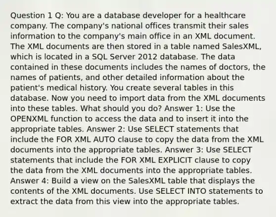 Question 1 Q: You are a database developer for a healthcare company. The company's national offices transmit their sales information to the company's main office in an XML document. The XML documents are then stored in a table named SalesXML, which is located in a SQL Server 2012 database. The data contained in these documents includes the names of doctors, the names of patients, and other detailed information about the patient's medical history. You create several tables in this database. Now you need to import data from the XML documents into these tables. What should you do? Answer 1: Use the OPENXML function to access the data and to insert it into the appropriate tables. Answer 2: Use SELECT statements that include the FOR XML AUTO clause to copy the data from the XML documents into the appropriate tables. Answer 3: Use SELECT statements that include the FOR XML EXPLICIT clause to copy the data from the XML documents into the appropriate tables. Answer 4: Build a view on the SalesXML table that displays the contents of the XML documents. Use SELECT INTO statements to extract the data from this view into the appropriate tables.