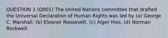 QUESTION 1 (Q001) The United Nations committee that drafted the Universal Declaration of Human Rights was led by (a) George C. Marshall. (b) Eleanor Roosevelt. (c) Alger Hiss. (d) Norman Rockwell.