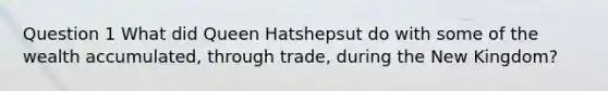 Question 1 What did Queen Hatshepsut do with some of the wealth accumulated, through trade, during the New Kingdom?