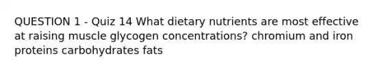 QUESTION 1 - Quiz 14 What dietary nutrients are most effective at raising muscle glycogen concentrations? chromium and iron proteins carbohydrates fats