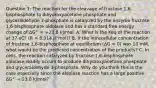 Question 1: The reaction for the cleavage of fructose 1,6-bisphosphate to dihydroxyacetone phosphate and glyceraldehyde 3-phosphate is catalyzed by the enzyme fructose 1,6-bisphosphate aldolase and has a standard free energy change of ΔG°′ = +23.8 kJ/mol. A. What is the Keq of the reaction at 37 oC? (R = 8.314 J/°mol)? B. If the intracellular concentration of fructose 1,6-bisphosphate at equilibrium (ΔG = 0) was 10 mM, what would be the predicted concentration of the products? C. In cells, the reaction catalyzed by fructose 1,6-bisphosphate aldolase readily occurs to produce dihydroxyacetone phosphate and glyceraldehyde 3-phosphate. Why do you think this is the case especially since the aldolase reaction has a large positive ΔG°′ = 23.8 kJ/mol?