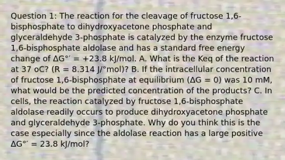 Question 1: The reaction for the cleavage of fructose 1,6-bisphosphate to dihydroxyacetone phosphate and glyceraldehyde 3-phosphate is catalyzed by the enzyme fructose 1,6-bisphosphate aldolase and has a standard free energy change of ΔG°′ = +23.8 kJ/mol. A. What is the Keq of the reaction at 37 oC? (R = 8.314 J/°mol)? B. If the intracellular concentration of fructose 1,6-bisphosphate at equilibrium (ΔG = 0) was 10 mM, what would be the predicted concentration of the products? C. In cells, the reaction catalyzed by fructose 1,6-bisphosphate aldolase readily occurs to produce dihydroxyacetone phosphate and glyceraldehyde 3-phosphate. Why do you think this is the case especially since the aldolase reaction has a large positive ΔG°′ = 23.8 kJ/mol?