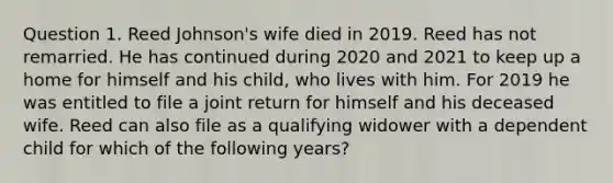 Question 1. Reed Johnson's wife died in 2019. Reed has not remarried. He has continued during 2020 and 2021 to keep up a home for himself and his child, who lives with him. For 2019 he was entitled to file a joint return for himself and his deceased wife. Reed can also file as a qualifying widower with a dependent child for which of the following years?