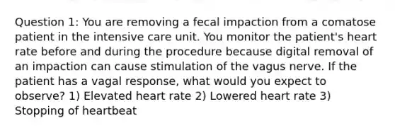 Question 1: You are removing a fecal impaction from a comatose patient in the intensive care unit. You monitor the patient's heart rate before and during the procedure because digital removal of an impaction can cause stimulation of the vagus nerve. If the patient has a vagal response, what would you expect to observe? 1) Elevated heart rate 2) Lowered heart rate 3) Stopping of heartbeat