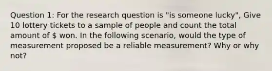 Question 1: For the research question is "is someone lucky", Give 10 lottery tickets to a sample of people and count the total amount of  won. In the following scenario, would the type of measurement proposed be a reliable measurement? Why or why not?